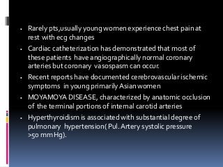  Rarely pts,usually young women experience chest pain at
rest with ecg changes
 Cardiac catheterization has demonstrated that most of
these patients have angiographically normal coronary
arteries but coronary vasospasm can occur.
 Recent reports have documented cerebrovascular ischemic
symptoms in young primarilyAsian women
 MOYAMOYA DISEASE, characterized by anatomic occlusion
of the terminal portions of internal carotid arteries
 Hyperthyroidism is associated with substantial degree of
pulmonary hypertension( Pul. Artery systolic pressure
>50 mm Hg).
 
