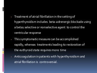  Treatment of atrial fibrillation in the setting of
hyperthyroidism includes beta-adrenergic blockade using
a beta1 selective or nonselective agent to control the
ventricular response
 This symptomatic measure can be accomplished
rapidly, whereas treatments leading to restoration of
the euthyroid state requires more time
 Anticoagulation in patients with hyperthyroidism and
atrial fibrillation is controversial.
 