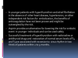  In younger patients with hyperthyroidism and atrial fibrillation
in the absence of other heart disease, hypertension, or other
independent risk factors for embolization, the benefits of
anticoagulation have not been proven and might be
outweighed by the risk.
 Aspirin provides an alternative for lowering the risk for embolic
event in younger individuals and can be used safely.
 Successful treatment of hyperthyroidism with radioiodine or
antithyroid drugs and restoration of normal serum levels ofT4
andT3 are associated with reversion to sinus rhythm in two
thirds of patients within 2 to 3 months.
 