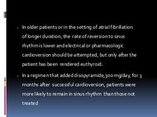  In older patients or in the setting of atrial fibrillation
of longer duration, the rate of reversion to sinus
rhythm is lower and electrical or pharmacologic
cardioversion should be attempted, but only after the
patient has been rendered euthyroid.
 In a regimen that added disopyramide,300 mg/day, for 3
months after successful cardioversion, patients were
more likely to remain in sinus rhythm than those not
treated
 
