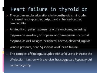 Heart failure in thyroid dz
 The cardiovascular alterations in hyperthyroidism include
increased resting cardiac output and enhanced cardiac
contractility
 A minority of patients presents with symptoms, including
dyspnea on exertion, orthopnea, and paroxysmal nocturnal
dyspnea, as well as signs peripheral edema, elevated jugular
venous pressure, or an S3 indicative of heart failure.
 This complex of findings, coupled with a failure to increase the
LVejection fraction with exercise, has suggests a hyperthyroid
cardiomyopathy.
 