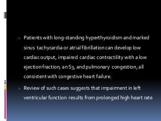  Patients with long-standing hyperthyroidism and marked
sinus tachycardia or atrial fibrillation can develop low
cardiac output, impaired cardiac contractility with a low
ejection fraction, an S3, and pulmonary congestion, all
consistent with congestive heart failure.
 Review of such cases suggests that impairment in left
ventricular function results from prolonged high heart rate
 