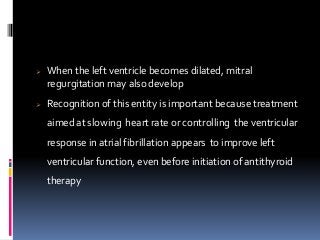  When the left ventricle becomes dilated, mitral
regurgitation may also develop
 Recognition of this entity is important because treatment
aimed at slowing heart rate or controlling the ventricular
response in atrial fibrillation appears to improve left
ventricular function, even before initiation of antithyroid
therapy
 