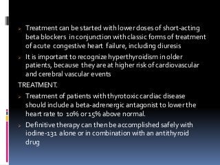  Treatment can be started with lower doses of short-acting
beta blockers in conjunction with classic forms of treatment
of acute congestive heart failure, including diuresis
 It is important to recognize hyperthyroidism in older
patients, because they are at higher risk of cardiovascular
and cerebral vascular events
TREATMENT.
 Treatment of patients with thyrotoxic cardiac disease
should include a beta-adrenergic antagonist to lower the
heart rate to 10% or 15% above normal.
 Definitive therapy can then be accomplished safely with
iodine-131 alone or in combination with an antithyroid
drug
 