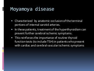 Moyamoya disease
 Characterized by anatomic occlusion of the terminal
portions of internal carotid arteries.
 In these patients, treatment of the hyperthyroidism can
prevent further cerebral ischemic symptoms.
 This reinforces the importance of routine thyroid
function tests (to includeTSH) in patients who present
with cardiac and cerebral vascular ischemic symptoms
 
