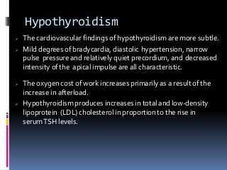 Hypothyroidism
 The cardiovascular findings of hypothyroidism are more subtle.
 Mild degrees of bradycardia, diastolic hypertension, narrow
pulse pressure and relatively quiet precordium, and decreased
intensity ofthe apical impulse are all characteristic.
 The oxygen cost of work increases primarily as a result of the
increase in afterload.
 Hypothyroidism produces increases in total and low-density
lipoprotein (LDL) cholesterol in proportion to the rise in
serumTSH levels.
 