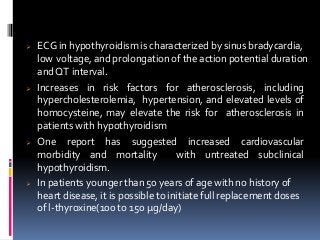  ECG in hypothyroidism is characterized by sinus bradycardia,
low voltage, and prolongation of the action potential duration
andQT interval.
 Increases in risk factors for atherosclerosis, including
hypercholesterolemia, hypertension, and elevated levels of
homocysteine, may elevate the risk for atherosclerosis in
patients with hypothyroidism
 One report has suggested increased cardiovascular
morbidity and mortality with untreated subclinical
hypothyroidism.
 In patients younger than 50 years of age with no history of
heart disease, it is possible to initiate full replacement doses
of l-thyroxine(100 to 150 μg/day)
 