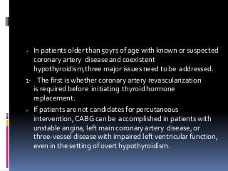  In patients older than 50yrs of age with known or suspected
coronary artery disease and coexistent
hypothyroidism,three major issues need to be addressed.
1- The first is whether coronary artery revascularization
is required before initiating thyroid hormone
replacement.
 If patients are not candidates for percutaneous
intervention,CABG can be accomplished in patients with
unstable angina, left main coronary artery disease, or
three-vessel disease with impaired left ventricular function,
even in the setting of overt hypothyroidism.
 
