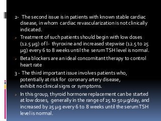 2- The second issue is in patients with known stable cardiac
disease, in whom cardiac revascularization is not clinically
indicated.
 Treatment of such patients should begin with low doses
(12.5 μg) of l- thyroxine and increased stepwise (12.5 to 25
μg) every 6 to 8 weeks until the serumTSH level is normal.
 Beta blockers are an ideal concomitant therapy to control
heart rate
3 - The third important issue involves patients who,
potentially at risk for coronary artery disease,
exhibit no clinical signs or symptoms.
 In this group, thyroid hormone replacement can be started
at low doses, generally in the range of 25 to 50 μg/day, and
increased by 25 μg every 6 to 8 weeks until the serumTSH
level is normal.
 
