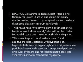  DIAGNOSIS: Hashimoto disease, post–radioiodine
therapy for Graves disease, and iodine deficiency
are the leading causes of hypothyroidism and produce
diagnostic elevation in serumTSH levels.
 The prevalence of hypothyroidism is estimated at 3%
to 4% for overt disease and 7% to 10% for the milder
forms of disease, and increases with advancing age.
 TSH screening can therefore be advised for all
adults,particularly patients with hypertension,
hypercholesterolemia, hypertriglyceridemia,coronary or
peripheral vascular disease, and unexplained pericardial
or pleural effusions and for various musculoskeletal
syndromes or statin-associated myopathy.
 