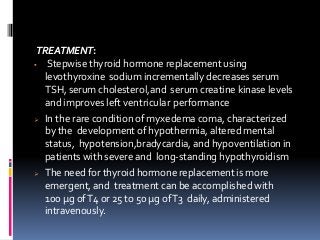 TREATMENT:
 Stepwise thyroid hormone replacement using
levothyroxine sodium incrementally decreases serum
TSH, serum cholesterol,and serum creatine kinase levels
and improves left ventricular performance
 In the rare condition of myxedema coma, characterized
by the development of hypothermia, altered mental
status, hypotension,bradycardia, and hypoventilation in
patients with severe and long-standing hypothyroidism
 The need for thyroid hormone replacement is more
emergent, and treatment can be accomplished with
100 µg ofT4 or 25 to 50 µg ofT3 daily, administered
intravenously.
 