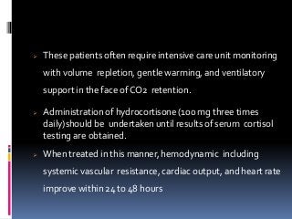  These patients often require intensive care unit monitoring
with volume repletion, gentle warming, and ventilatory
support in the face of CO2 retention.
 Administration of hydrocortisone (100 mg three times
daily)should be undertaken until results of serum cortisol
testing are obtained.
 When treated in this manner, hemodynamic including
systemic vascular resistance, cardiac output, and heart rate
improve within 24 to 48 hours
 