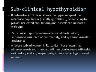 Sub-clinical hypothyroidism
 It defined as aTSH level above the upper range of the
reference population (usually >5 mIU/mL), is seen in up to
9% of unselected populations, and prevalence increases
with age
 Subclinical hypothyroidism alters lipid metabolism,
atherosclerosis, cardiac contractility, and systemic vascular
resistance.
 A large study of women in Rotterdam has shown that
atherosclerosis and myocardial infarction increase with odds
ratios of 1.7 and 2.3, respectively, in subclinical hypothyroid
women.
 