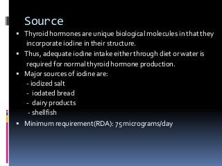 Source
 Thyroid hormones are unique biological molecules in thatthey
incorporate iodine in their structure.
 Thus, adequate iodine intake either through diet or water is
required for normal thyroid hormone production.
 Major sources of iodine are:
- iodized salt
- iodated bread
- dairy products
- shellfish
 Minimum requirement(RDA): 75 micrograms/day
 