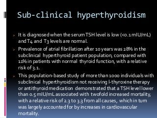 Sub-clinical hyperthyroidism
 It is diagnosed when the serumTSH level is low (<0.1 mIU/mL)
andT4 and T3 levels are normal.
 Prevalence of atrial fibrillation after 10 years was 28% in the
subclinical hyperthyroid patient population, compared with
11%in patients with normal thyroid function, with a relative
risk of 3.1.
 This population-based study of more than 1000 individuals with
subclinical hyperthyroidism not receiving l-thyroxine therapy
or antithyroid medication demonstrated that aTSH level lower
than 0.5 mIU/mL associated with twofold increased mortality,
with a relative risk of 2.3 to 3.3 from all causes, which in turn
was largely accounted for by increases in cardiovascular
mortality.
 