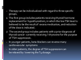  Therapy can be individualized with regard to three specific
groups.
1- The first group includes patients receiving thyroid hormone
replacement for hypothyroidism, in which the lowTSH level is
believed to be the result of excess medication, and reduction
of the dose is indicated.
2- The second group includes patients with a prior diagnosis of
thyroid cancer currently receiving l-thyroxine for the purpose
of TSH suppression.
 In younger patients, beta blockers can reverse many
cardiovascular symptoms
 In older patients, the degree ofTSH suppression can
be relaxed by lowering theT4 dosage.
 