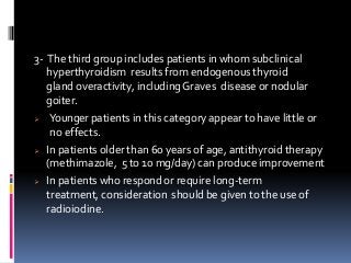 3- The third group includes patients in whom subclinical
hyperthyroidism results from endogenous thyroid
gland overactivity, includingGraves disease or nodular
goiter.
 Younger patients in this category appear to have little or
no effects.
 In patients older than 60 years of age, antithyroid therapy
(methimazole, 5 to 10 mg/day) can produce improvement
 In patients who respond or require long-term
treatment, consideration should be given to the use of
radioiodine.
 