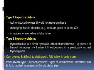 



Type 1 hyperthyroidism:
• iodine-induced excess thyroid hormone synthesis
• underlying thyroid disorder, e.g., nodular goiter or latent GD
• in regions where iodine intake is low
Type 2 hyperthyroidism:
• thyroiditis due to a direct cytotoxic effect of amiodarone →↑release of
thyroid hormones → transient thyrotoxicosis in a previously normal
thyroid gland
Can overlap & difficult to distinguish, RIU is low in both types
Point favors Type 2 hyperthyroidism: Signs of inflammation, elevated ESR
& IL-6, modest increases in thyroid gland size
 