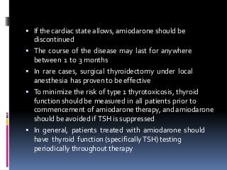  If the cardiac state allows, amiodarone should be
discontinued
 The course of the disease may last for anywhere
between 1 to 3 months
 In rare cases, surgical thyroidectomy under local
anesthesia has proven to be effective
 To minimize the risk of type 1 thyrotoxicosis, thyroid
function should be measured in all patients prior to
commencement of amiodarone therapy, and amiodarone
should be avoided if TSH is suppressed
 In general, patients treated with amiodarone should
have thyroid function (specificallyTSH) testing
periodically throughout therapy
 
