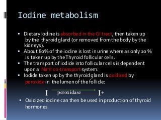 Iodine metabolism
 Dietary iodine is absorbed in the GI tract, then taken up
by the thyroid gland (or removed from the body by the
kidneys).
 About 80% of the iodine is lost in urine where as only 20 %
is taken up by theThyroid follicular cells.
 The transport of iodide into follicular cells is dependent
upon a Na+/I-co-transportsystem.
 Iodide taken up by the thyroid gland is oxidized by
peroxide in the lumen of the follicle:
I peroxidase I+
 Oxidized iodine can then be used in production of thyroid
hormones.
 