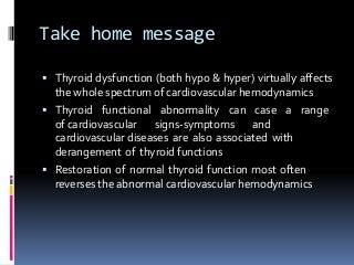 Take home message
 Thyroid dysfunction (both hypo & hyper) virtually affects
the whole spectrum of cardiovascular hemodynamics
 Thyroid functional abnormality can case a range
of cardiovascular signs-symptoms and
cardiovascular diseases are also associated with
derangement of thyroid functions
 Restoration of normal thyroid function most often
reverses the abnormal cardiovascular hemodynamics
 