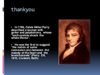 thankyou
 In 1786, Caleb Hillier Parry
described a woman with
goiter and palpitations, whose
"each systole shook the
whole thorax".
 He was the first to suggest
"the notion of some
connexion (sic) between the
malady of the heart and the
bronchocoele" (Parry CH,
1815, Crutwell, Bath).
 