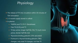 Physiology
 The release of TH into circulation within 30 minutes of
TSH stimulation
 2-3 month supply stored in colloid
 In plasma:
 T4(90%) and T3 (T4 5’-Deiodinase)
 Free T4 (0.1%) and T3
 T4 less active, longer half life (7d), T3 much more
active, shorter half life (1d)
 Thyroxine binding globulin( 25% saturated)
 If amount o thyroid-binding globulin (TBG)
changes, only total T4 changes, not free T4
 