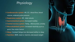 Physiology
 Cardiovascular system: HR, CO , blood flow, blood
volume, widened pulse pressure
 Respiratory system: RR , tidal volume
 Gastrointestinal system: Increased motility
 Central nervous system: Temp. , Nervousness, anxiety
 Musculoskeletal system: Increased reactivity up to a
point, fine motor tremor
 Sleep: Constant fatigue but decreased ability to sleep
 Nutrition: BMR, need or vitamins, decreased weight
 
