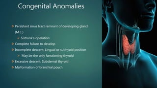 Congenital Anomalies
 Persistent sinus tract remnant of developing gland
(M.C.)
 Sistrunk’s operation
 Complete failure to develop
 Incomplete descent: Lingual or subhyoid position
 May be the only functioning thyroid
 Excessive descent: Substernal thyroid
 Malformation of branchial pouch
 