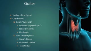 Goiter
 Swelling of the thyroid
 Classification:
 Simple “Euthyroid”:
 Dyshormonogenesis (M.C)
 Iodine Deficiency
 Physiologic
 Toxic “Hyperthyroid”:
 Grave’s Disease
 Plummer’s Disease
 Toxic Nodule
 