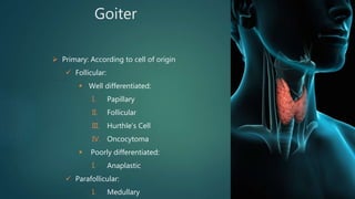 Goiter
 Primary: According to cell of origin
 Follicular:
 Well differentiated:
I. Papillary
II. Follicular
III. Hurthle’s Cell
IV. Oncocytoma
 Poorly differentiated:
I. Anaplastic
 Parafollicular:
I. Medullary
 
