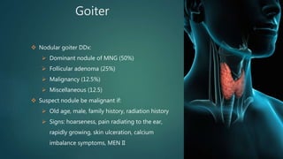 Goiter
 Nodular goiter DDx:
 Dominant nodule of MNG (50%)
 Follicular adenoma (25%)
 Malignancy (12.5%)
 Miscellaneous (12.5)
 Suspect nodule be malignant if:
 Old age, male, family history, radiation history
 Signs: hoarseness, pain radiating to the ear,
rapidly growing, skin ulceration, calcium
imbalance symptoms, MEN II
 