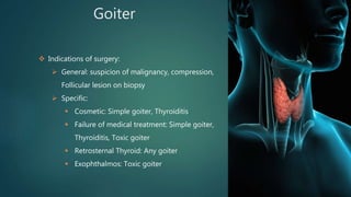 Goiter
 Indications of surgery:
 General: suspicion of malignancy, compression,
Follicular lesion on biopsy
 Specific:
 Cosmetic: Simple goiter, Thyroiditis
 Failure of medical treatment: Simple goiter,
Thyroiditis, Toxic goiter
 Retrosternal Thyroid: Any goiter
 Exophthalmos: Toxic goiter
 