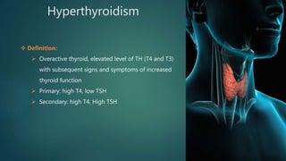 Hyperthyroidism
 Definition:
 Overactive thyroid, elevated level of TH (T4 and T3)
with subsequent signs and symptoms of increased
thyroid function
 Primary: high T4, low TSH
 Secondary: high T4, High TSH
 
