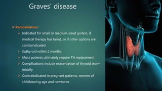 Graves’ disease
 Radioablation:
 Indicated for small or medium-sized goiters, if
medical therapy has failed, or if other options are
contraindicated
 Euthyroid within 2 months
 Most patients ultimately require TH replacement
 Complications include exacerbation of thyroid storm
initially
 Contraindicated in pregnant patients, women of
childbearing age and newborns
 