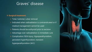 Graves’ disease
 Surgical treatment:
 Total, Subtotal, Lobar removal
 Indicated when radioablation is contraindicated or if
medical management cannot be used
 Patients should be euthyroid prior to excision
 Advantage over radioablation is immediate cure
 Complication: RLN injury, Hypoparathyroidism,
persistent hyperthyroidism, transient
hyperparathyroidism (M.C)
 