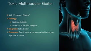 Toxic Multinodular Goiter
 AKA “Plummer’s Disease”
 Etiology:
 Iodine deficiency
 mutation in the TSH receptor
 Diagnosis: Labs, Biopsy
 Treatment: Best is surgical because radioablation has
high rate of failure
 