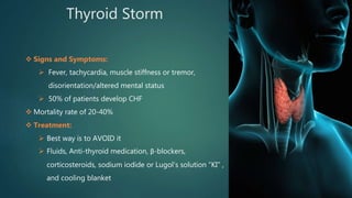 Thyroid Storm
 Signs and Symptoms:
 Fever, tachycardia, muscle stiffness or tremor,
disorientation/altered mental status
 50% of patients develop CHF
 Mortality rate of 20-40%
 Treatment:
 Best way is to AVOID it
 Fluids, Anti-thyroid medication, β-blockers,
corticosteroids, sodium iodide or Lugol’s solution “KI” ,
and cooling blanket
 