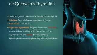 de Quervain’s Thyroiditis
 Subacute granulomatous inflammation of the thyroid
 Etiology: Post–viral upper respiratory infection
 Risk actors: Female sex
 Signs and symptoms: Fatigue, depression, neck pain,
ever, unilateral swelling of thyroid with overlying
erythema, firm and tender thyroid, transient
hyperthyroidism usually preceding hypothyroid phase
 