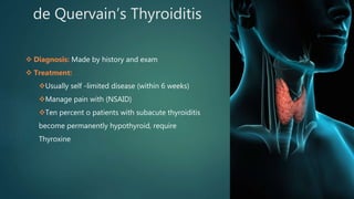 de Quervain’s Thyroiditis
 Diagnosis: Made by history and exam
 Treatment:
Usually self -limited disease (within 6 weeks)
Manage pain with (NSAID)
Ten percent o patients with subacute thyroiditis
become permanently hypothyroid, require
Thyroxine
 