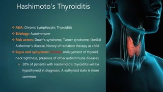 Hashimoto’s Thyroiditis
 AKA: Chronic Lymphocytic Thyroiditis
 Etiology: Autoimmune
 Risk actors: Down’s syndrome, Turner syndrome, familial
Alzheimer’s disease, history of radiation therapy as child
 Signs and symptoms: Painless enlargement of thyroid,
neck tightness, presence of other autoimmune diseases
 20% of patients with Hashimoto’s thyroiditis will be
hypothyroid at diagnosis. A euthyroid state is more
common
 