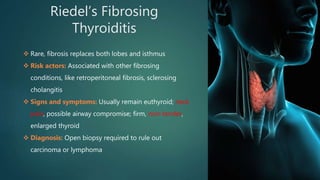 Riedel’s Fibrosing
Thyroiditis
 Rare, fibrosis replaces both lobes and isthmus
 Risk actors: Associated with other fibrosing
conditions, like retroperitoneal fibrosis, sclerosing
cholangitis
 Signs and symptoms: Usually remain euthyroid; neck
pain, possible airway compromise; firm, non-tender,
enlarged thyroid
 Diagnosis: Open biopsy required to rule out
carcinoma or lymphoma
 