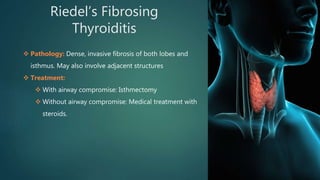 Riedel’s Fibrosing
Thyroiditis
 Pathology: Dense, invasive fibrosis of both lobes and
isthmus. May also involve adjacent structures
 Treatment:
 With airway compromise: Isthmectomy
 Without airway compromise: Medical treatment with
steroids.
 
