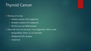 Thyroid Cancer
 Workup of a mass:
 Solitary nodule (15% malignant)
 Multiple nodules (5% malignant)
 90-95% are well differentiated
 Start with U/S and Lab tests, if not diagnostic, FNA is used:
 Benign(65%): follow on U/S and labs
 Malignant(15%): Surgery
 Suspicious
 