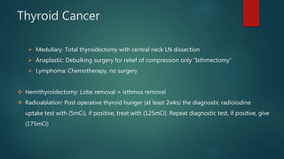 Thyroid Cancer
 Medullary: Total thyroidectomy with central neck LN dissection
 Anaplastic: Debulking surgery for relief of compression only “Isthmectomy”
 Lymphoma: Chemotherapy, no surgery
 Hemithyroidectomy: Lobe removal + isthmus removal
 Radioablation: Post operative thyroid hunger (at least 2wks) the diagnostic radioiodine
uptake test with (5mCi), if positive, treat with (125mCi). Repeat diagnostic test, if positive, give
(175mCi)
 
