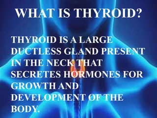 THYROID IS A LARGE
DUCTLESS GLAND PRESENT
IN THE NECK THAT
SECRETES HORMONES FOR
GROWTH AND
DEVELOPMENT OF THE
BODY.
WHAT IS THYROID?
 