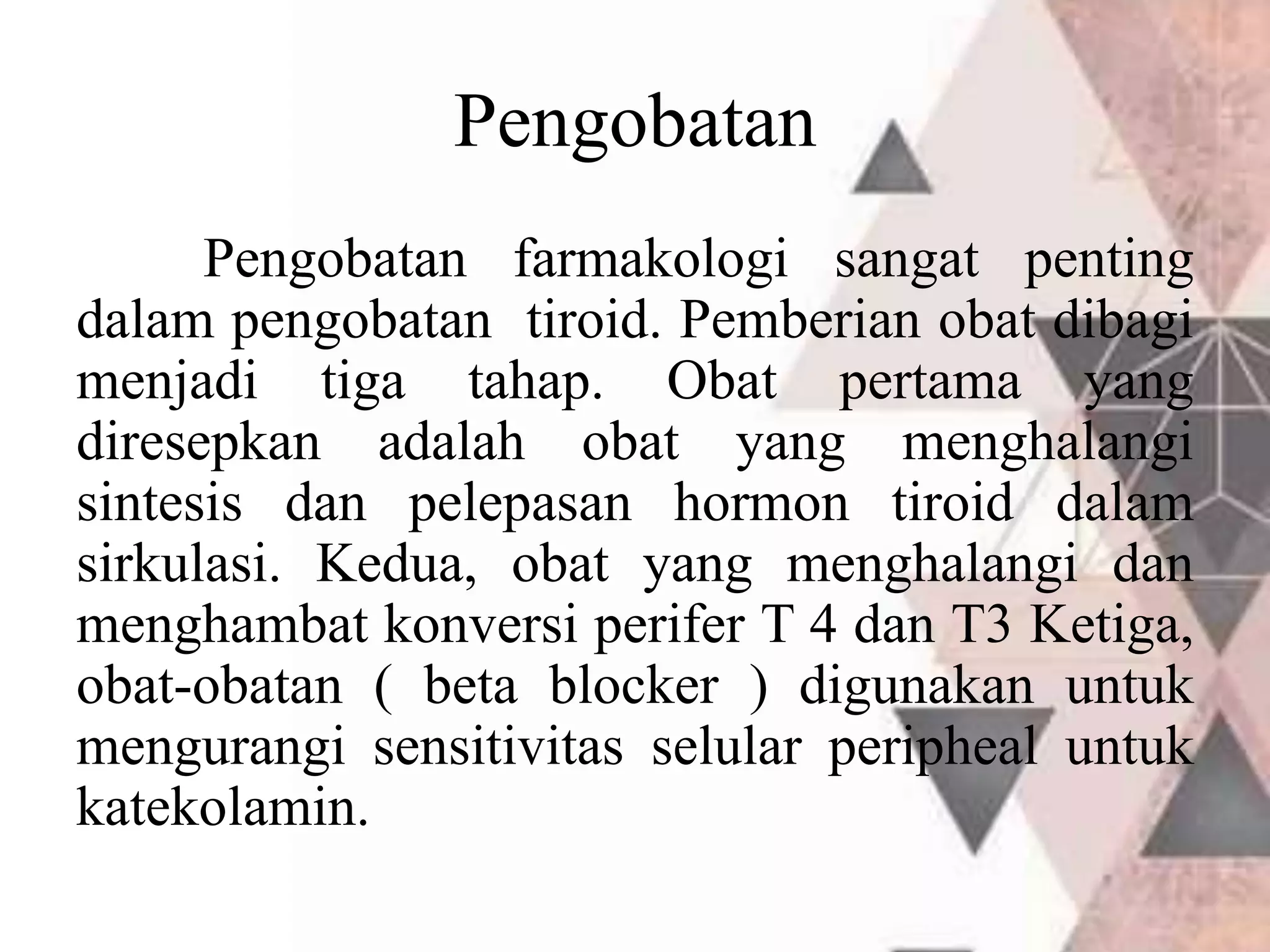 Pengobatan
Pengobatan farmakologi sangat penting
dalam pengobatan tiroid. Pemberian obat dibagi
menjadi tiga tahap. Obat pertama yang
diresepkan adalah obat yang menghalangi
sintesis dan pelepasan hormon tiroid dalam
sirkulasi. Kedua, obat yang menghalangi dan
menghambat konversi perifer T 4 dan T3 Ketiga,
obat-obatan ( beta blocker ) digunakan untuk
mengurangi sensitivitas selular peripheal untuk
katekolamin.
 