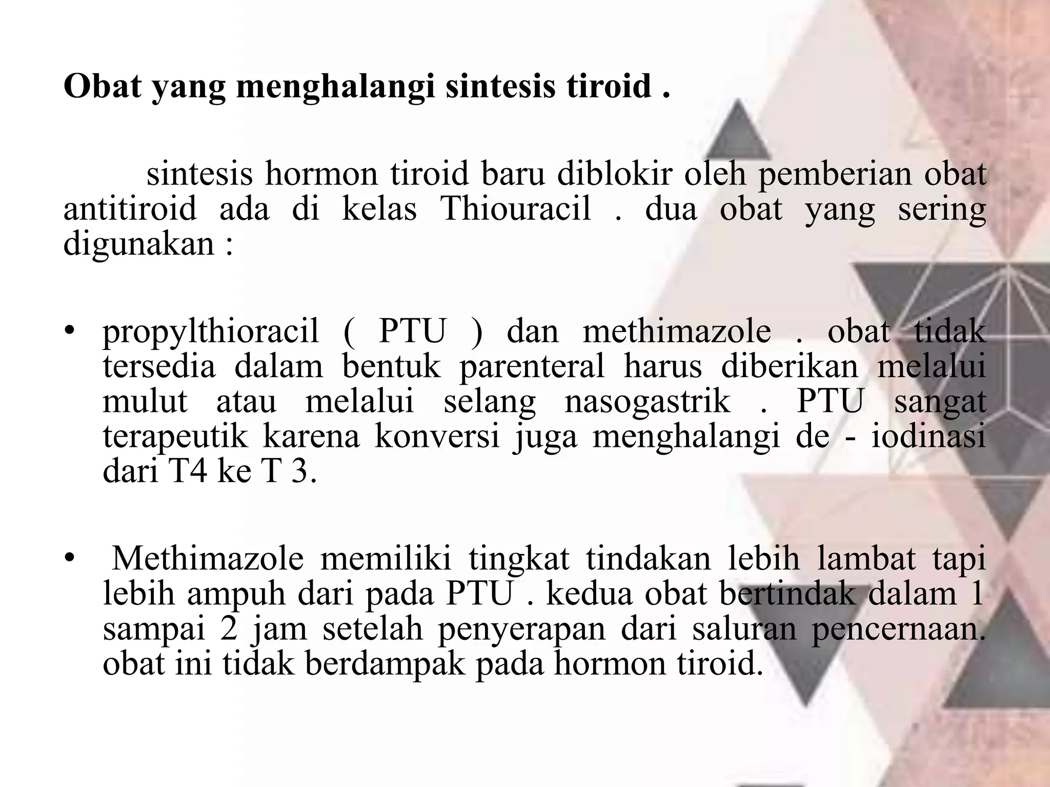 Obat yang menghalangi sintesis tiroid .
sintesis hormon tiroid baru diblokir oleh pemberian obat
antitiroid ada di kelas Thiouracil . dua obat yang sering
digunakan :
• propylthioracil ( PTU ) dan methimazole . obat tidak
tersedia dalam bentuk parenteral harus diberikan melalui
mulut atau melalui selang nasogastrik . PTU sangat
terapeutik karena konversi juga menghalangi de - iodinasi
dari T4 ke T 3.
• Methimazole memiliki tingkat tindakan lebih lambat tapi
lebih ampuh dari pada PTU . kedua obat bertindak dalam 1
sampai 2 jam setelah penyerapan dari saluran pencernaan.
obat ini tidak berdampak pada hormon tiroid.
 