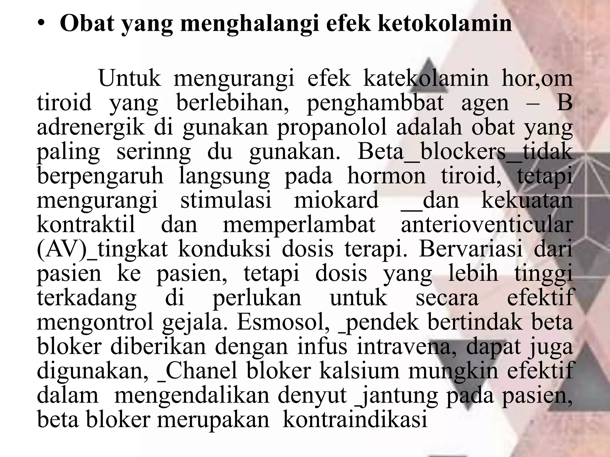 • Obat yang menghalangi efek ketokolamin
Untuk mengurangi efek katekolamin hor,om
tiroid yang berlebihan, penghambbat agen – B
adrenergik di gunakan propanolol adalah obat yang
paling serinng du gunakan. Beta blockers tidak
berpengaruh langsung pada hormon tiroid, tetapi
mengurangi stimulasi miokard dan kekuatan
kontraktil dan memperlambat anterioventicular
(AV) tingkat konduksi dosis terapi. Bervariasi dari
pasien ke pasien, tetapi dosis yang lebih tinggi
terkadang di perlukan untuk secara efektif
mengontrol gejala. Esmosol, pendek bertindak beta
bloker diberikan dengan infus intravena, dapat juga
digunakan, Chanel bloker kalsium mungkin efektif
dalam mengendalikan denyut jantung pada pasien,
beta bloker merupakan kontraindikasi
 