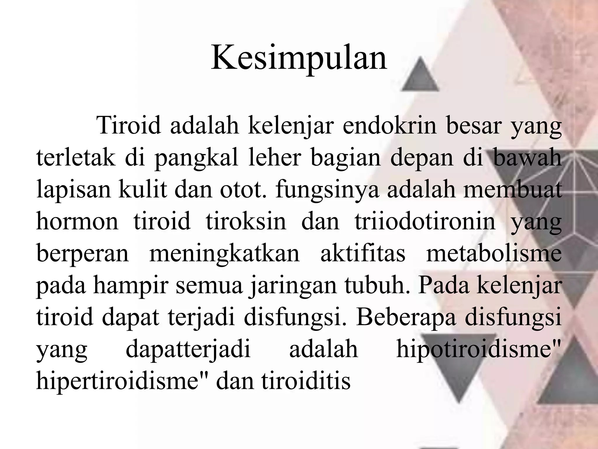 Kesimpulan
Tiroid adalah kelenjar endokrin besar yang
terletak di pangkal leher bagian depan di bawah
lapisan kulit dan otot. fungsinya adalah membuat
hormon tiroid tiroksin dan triiodotironin yang
berperan meningkatkan aktifitas metabolisme
pada hampir semua jaringan tubuh. Pada kelenjar
tiroid dapat terjadi disfungsi. Beberapa disfungsi
yang dapatterjadi adalah hipotiroidisme"
hipertiroidisme" dan tiroiditis
 